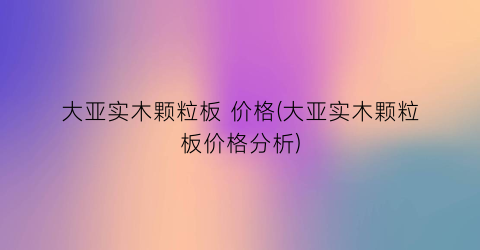大亚实木颗粒板 价格(大亚实木颗粒板价格分析)